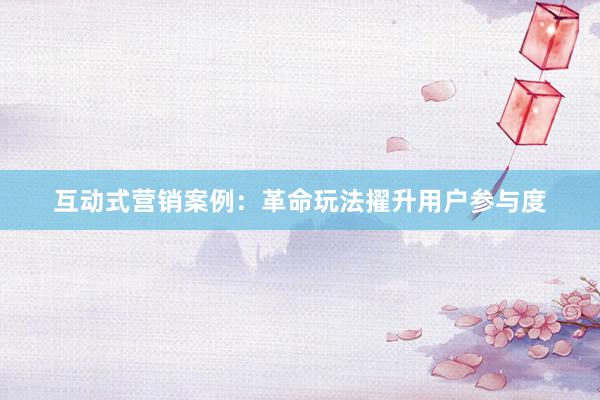 互动式营销案例：革命玩法擢升用户参与度